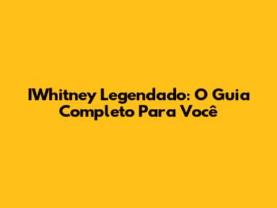 IWhitney Legendado: O Guia Completo Para Você