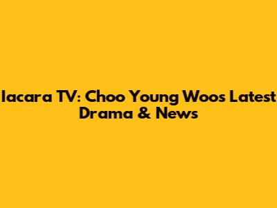 Iacara TV: Choo Young Woo's Latest Drama & News