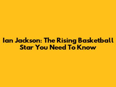 Ian Jackson: The Rising Basketball Star You Need To Know