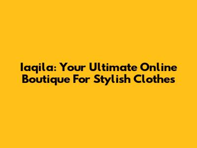 Iaqila: Your Ultimate Online Boutique For Stylish Clothes