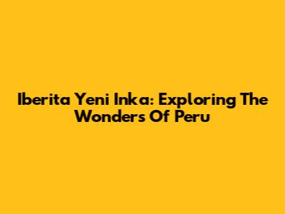 Iberita Yeni Inka: Exploring The Wonders Of Peru
