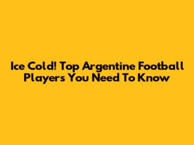 Ice Cold! Top Argentine Football Players You Need To Know
