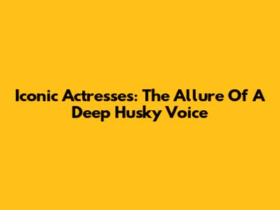 Iconic Actresses: The Allure Of A Deep Husky Voice