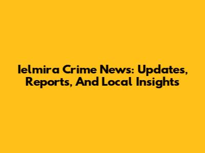 Ielmira Crime News: Updates, Reports, And Local Insights