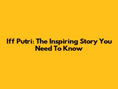 Iff Putri: The Inspiring Story You Need To Know