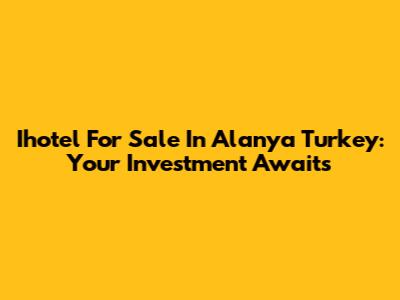 Ihotel For Sale In Alanya Turkey: Your Investment Awaits