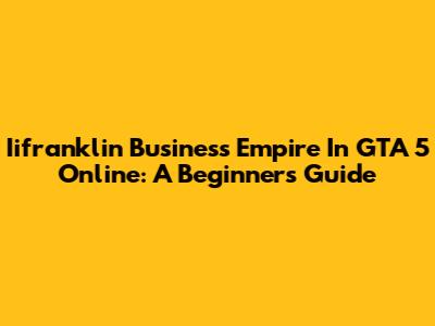 Iifranklin Business Empire In GTA 5 Online: A Beginner's Guide