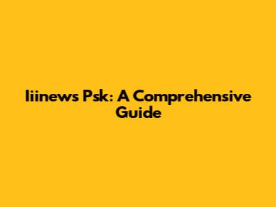 Iiinews Psk: A Comprehensive Guide