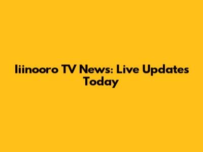 Iiinooro TV News: Live Updates Today