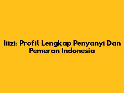 Iiizi: Profil Lengkap Penyanyi Dan Pemeran Indonesia