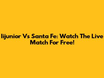 Iijunior Vs Santa Fe: Watch The Live Match For Free!