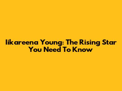 Iikareena Young: The Rising Star You Need To Know