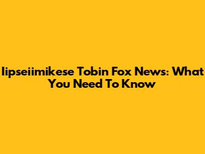 Iipseiimikese Tobin Fox News: What You Need To Know