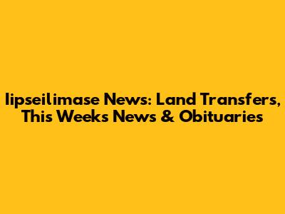 Iipseilimase News: Land Transfers, This Week's News & Obituaries