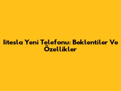 Iitesla Yeni Telefonu: Beklentiler Ve Özellikler