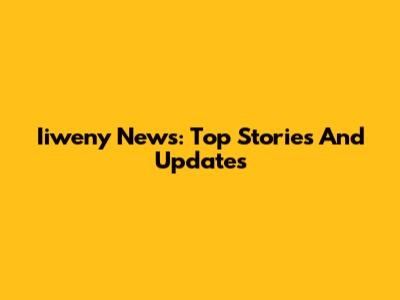 Iiweny News: Top Stories And Updates