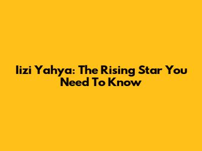 Iizi Yahya: The Rising Star You Need To Know