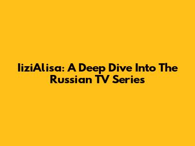 IiziAlisa: A Deep Dive Into The Russian TV Series
