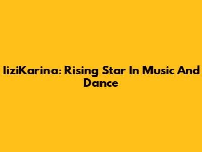 IiziKarina: Rising Star In Music And Dance