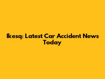Ikesq: Latest Car Accident News Today