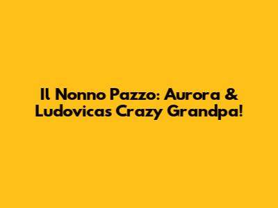 Il Nonno Pazzo: Aurora & Ludovica's Crazy Grandpa!