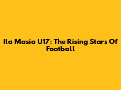 Ila Masia U17: The Rising Stars Of Football