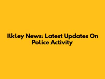 Ilkley News: Latest Updates On Police Activity