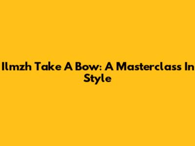 Ilmzh Take A Bow: A Masterclass In Style