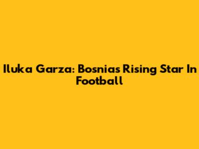 Iluka Garza: Bosnia's Rising Star In Football