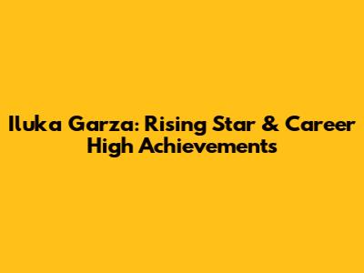 Iluka Garza: Rising Star & Career High Achievements