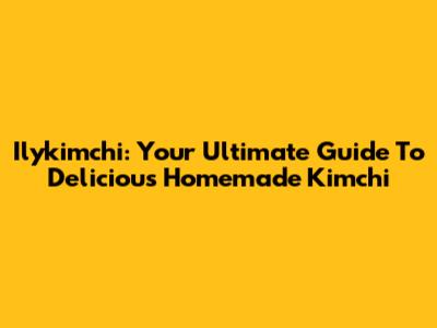 Ilykimchi: Your Ultimate Guide To Delicious Homemade Kimchi