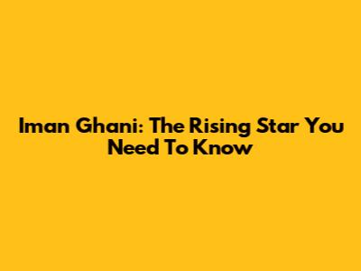 Iman Ghani: The Rising Star You Need To Know