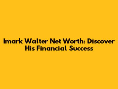 Imark Walter Net Worth: Discover His Financial Success