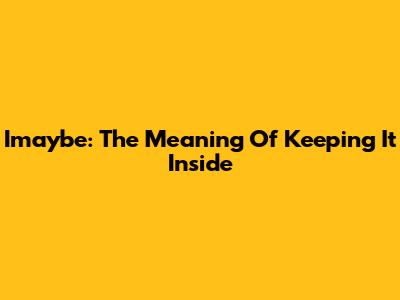 Imaybe: The Meaning Of Keeping It Inside