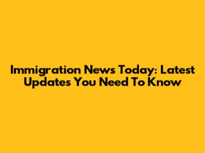 Immigration News Today: Latest Updates You Need To Know