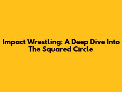 Impact Wrestling: A Deep Dive Into The Squared Circle
