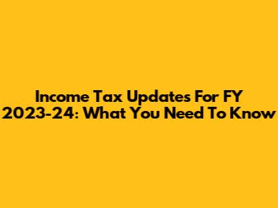 Income Tax Updates For FY 2023-24: What You Need To Know