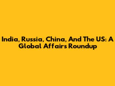 India, Russia, China, And The US: A Global Affairs Roundup
