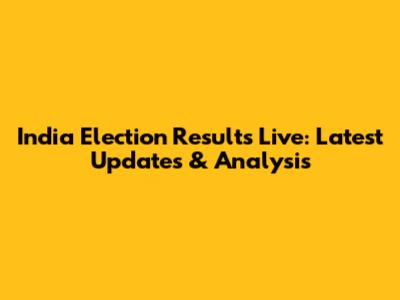 India Election Results Live: Latest Updates & Analysis