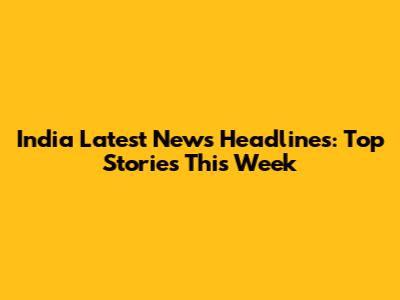 India Latest News Headlines: Top Stories This Week
