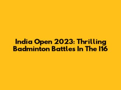 India Open 2023: Thrilling Badminton Battles In The I16