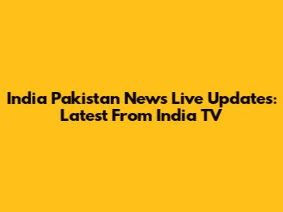 India Pakistan News Live Updates: Latest From India TV
