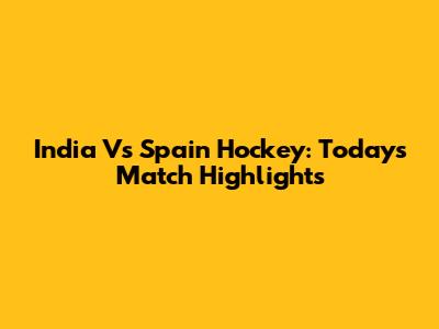 India Vs Spain Hockey: Today's Match Highlights