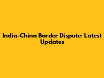 India-China Border Dispute: Latest Updates