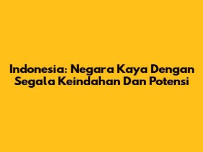 Indonesia: Negara Kaya Dengan Segala Keindahan Dan Potensi