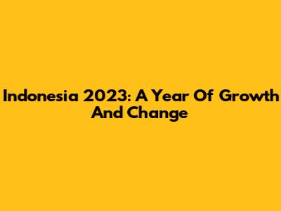Indonesia 2023: A Year Of Growth And Change