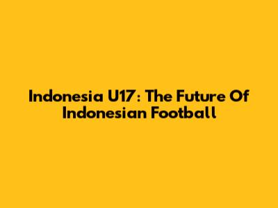 Indonesia U17: The Future Of Indonesian Football