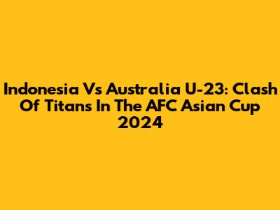 Indonesia Vs Australia U-23: Clash Of Titans In The AFC Asian Cup 2024
