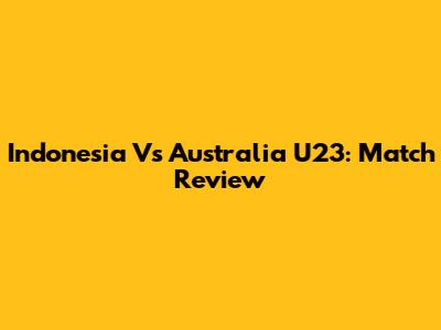 Indonesia Vs Australia U23: Match Review