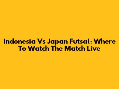 Indonesia Vs Japan Futsal: Where To Watch The Match Live